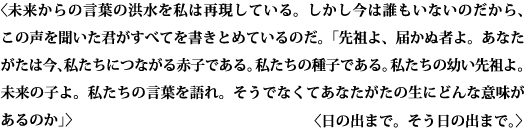 〈未来からの言葉の洪水を私は再現している。しかし今は誰もいないのだから、この声を聞いた君がすべてを書きとめているのだ。「先祖よ、届かぬ者よ。あなたがたは今、私たちにつながる赤子である。私たちの種子である。私たちの幼い先祖よ。未来の子よ。私たちの言葉を語れ。そうでなくてあなたがたの生にどんな意味があるのか」〉　〈日の出まで。そう日の出まで。〉